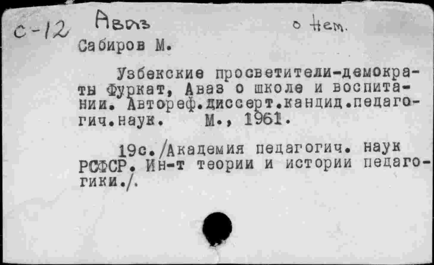 ﻿Аьсм»
Сабиров М.
О
Узбекские просветители-демократы Фуркат, Аваз о школе и воспитании, Автореф.диссерт.кандид.педагогии.наук. М», 1961.
19с./Академия педагогии, наук РСФСР, Ин-т теории и истории педаго гики./.